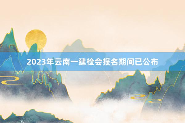 2023年云南一建检会报名期间已公布