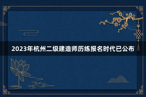 2023年杭州二级建造师历练报名时代已公布